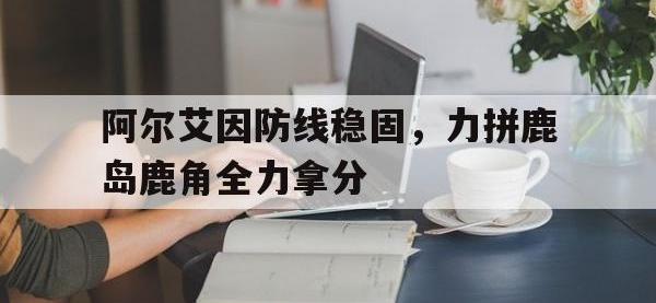 乐鱼体育官网入口-阿尔艾因防线稳固，力拼鹿岛鹿角全力拿分的简单介绍