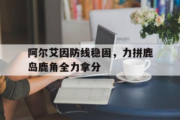 阿尔艾因防线稳固,力拼鹿岛鹿角全力拿分的简单介绍 阿尔艾因防线稳固,力拼鹿岛鹿角全力拿分的简单介绍
